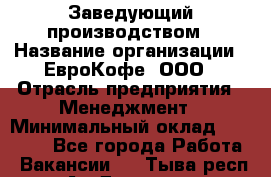 Заведующий производством › Название организации ­ ЕвроКофе, ООО › Отрасль предприятия ­ Менеджмент › Минимальный оклад ­ 40 000 - Все города Работа » Вакансии   . Тыва респ.,Ак-Довурак г.